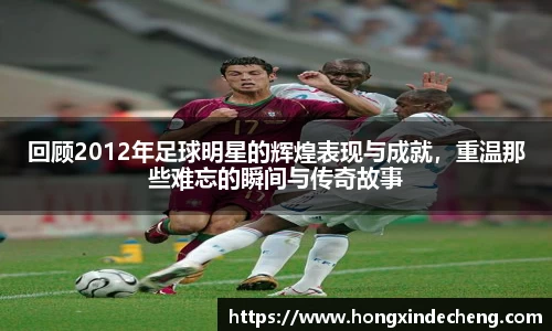 回顾2012年足球明星的辉煌表现与成就，重温那些难忘的瞬间与传奇故事